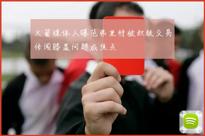火箭媒体人曝范弗里特被积极交易传闻膝盖问题成焦点