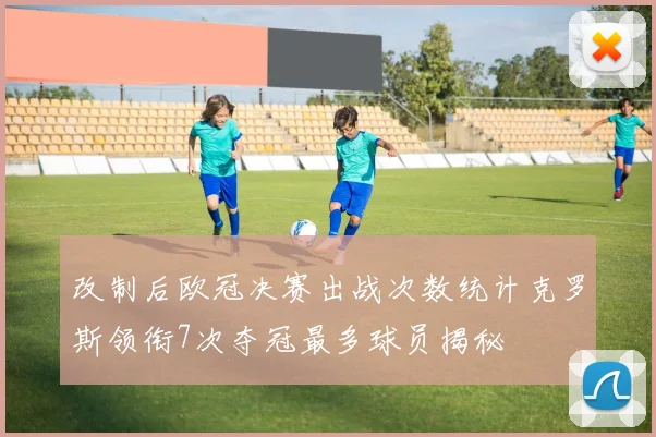 改制后欧冠决赛出战次数统计克罗斯领衔7次夺冠最多球员揭秘