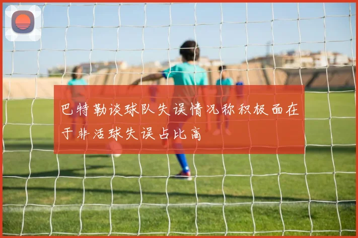 巴特勒谈球队失误情况称积极面在于非活球失误占比高