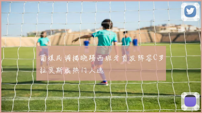 葡媒民调揭晓踢西班牙首发阵容C罗拉莫斯成热门人选