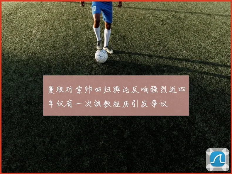 曼联对索帅回归舆论反响强烈近四年仅有一次执教经历引发争议