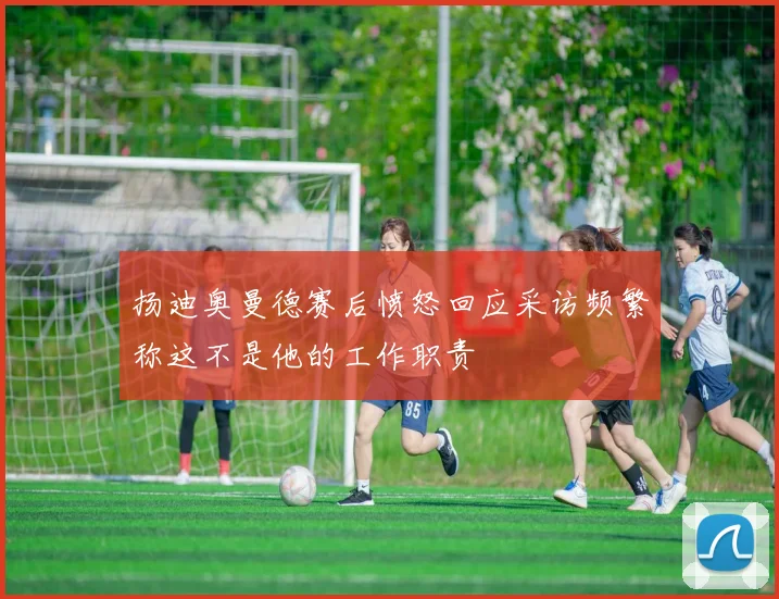 扬迪奥曼德赛后愤怒回应采访频繁称这不是他的工作职责