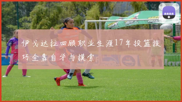 伊戈达拉回顾职业生涯17年投篮技巧全靠自学与摸索
