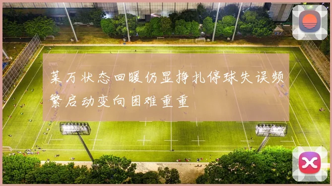 莱万状态回暖仍显挣扎停球失误频繁启动变向困难重重