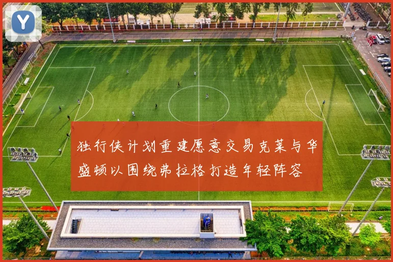 独行侠计划重建愿意交易克莱与华盛顿以围绕弗拉格打造年轻阵容