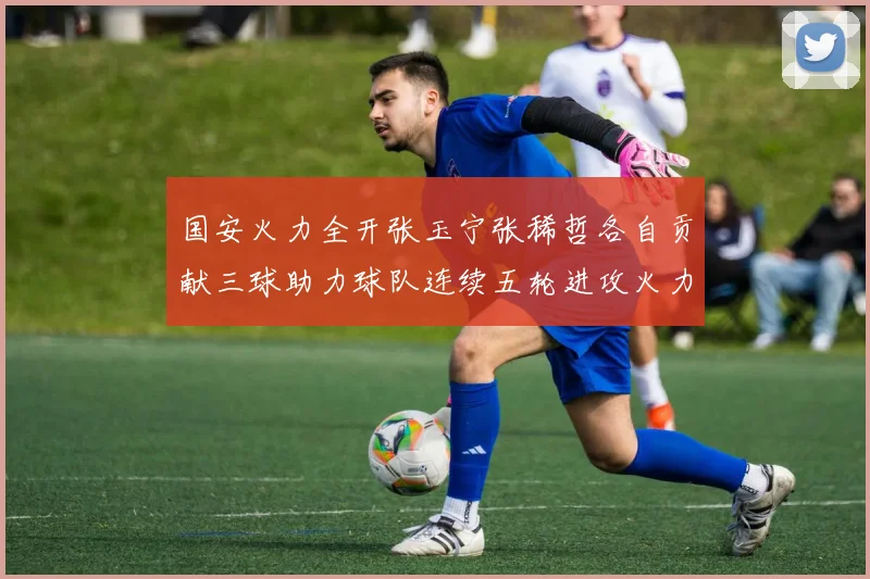 国安火力全开张玉宁张稀哲各自贡献三球助力球队连续五轮进攻火力猛增