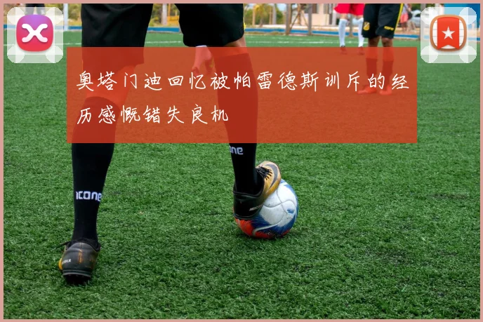 奥塔门迪回忆被帕雷德斯训斥的经历感慨错失良机
