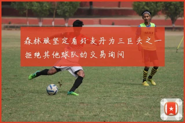 森林狼坚定看好麦丹为三巨头之一拒绝其他球队的交易询问