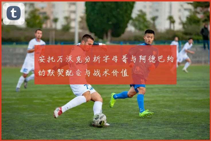 安托万沃克分析字母哥与阿德巴约的默契配合与战术价值