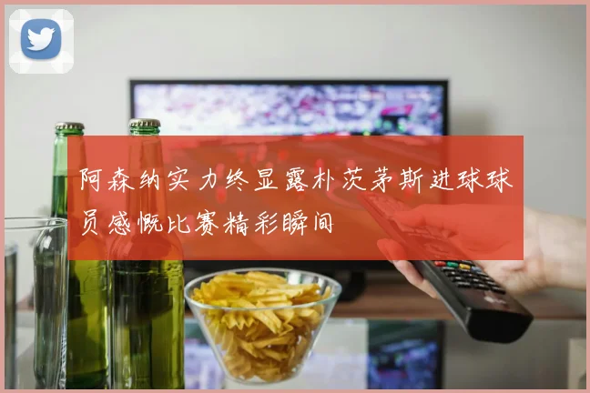 阿森纳实力终显露朴茨茅斯进球球员感慨比赛精彩瞬间