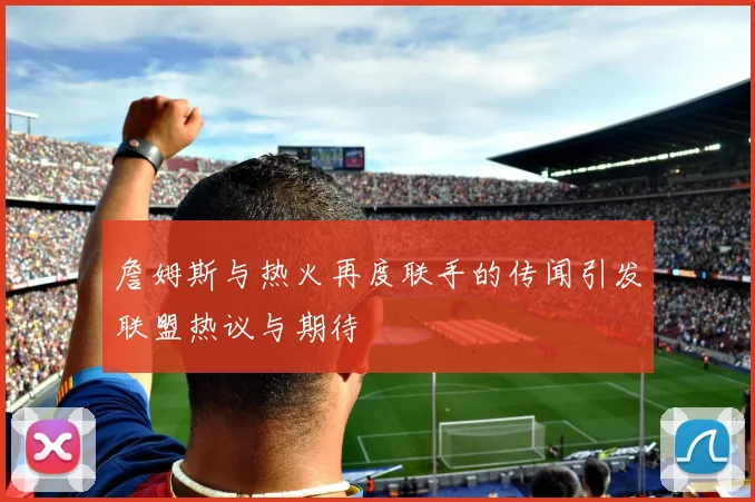 詹姆斯与热火再度联手的传闻引发联盟热议与期待