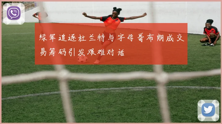 绿军追逐杜兰特与字母哥布朗成交易筹码引发艰难对话
