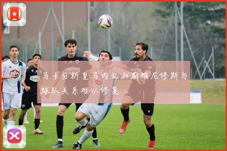 马卡分析皇马内乱加剧维尼修斯与球队关系难以修复