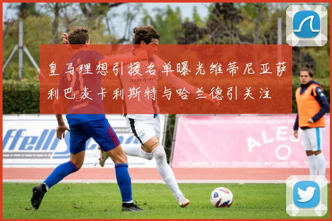 皇马理想引援名单曝光维蒂尼亚萨利巴麦卡利斯特与哈兰德引关注