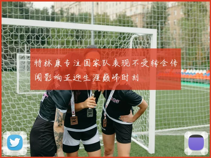 特林康专注国家队表现不受转会传闻影响正迎生涯巅峰时刻