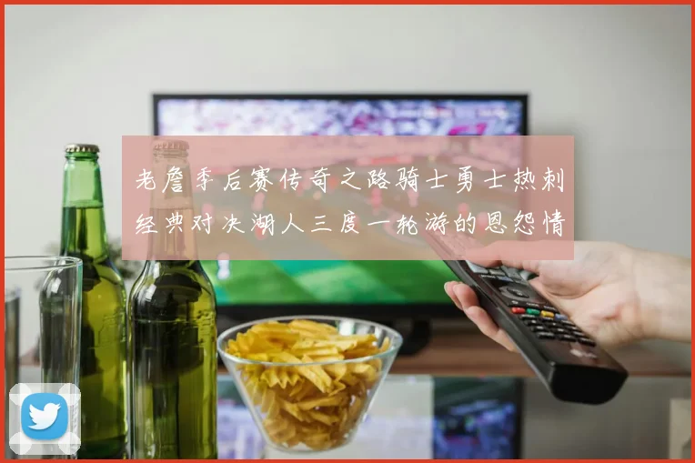 老詹季后赛传奇之路骑士勇士热刺经典对决湖人三度一轮游的恩怨情仇