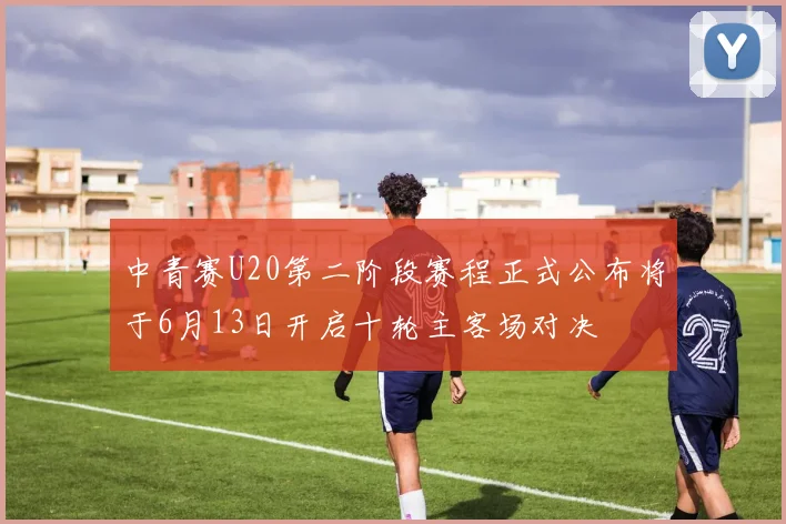 中青赛U20第二阶段赛程正式公布将于6月13日开启十轮主客场对决