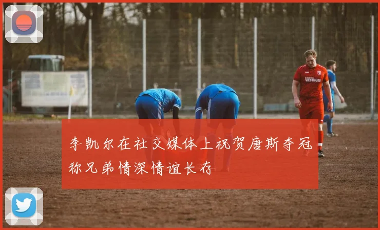 李凯尔在社交媒体上祝贺唐斯夺冠称兄弟情深情谊长存