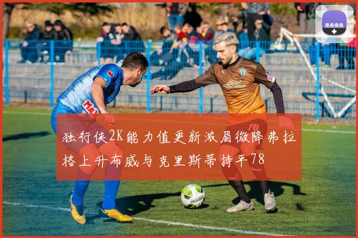 独行侠2K能力值更新浓眉微降弗拉格上升布威与克里斯蒂持平78