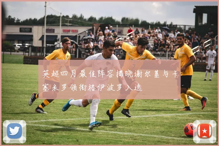 英超四月最佳阵容揭晓谢尔基与卡塞米罗领衔格伊波罗入选