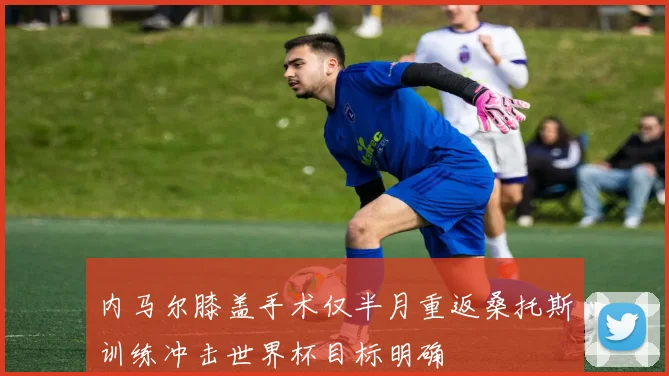 内马尔膝盖手术仅半月重返桑托斯训练冲击世界杯目标明确