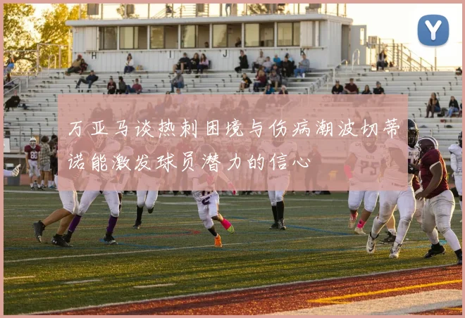 万亚马谈热刺困境与伤病潮波切蒂诺能激发球员潜力的信心