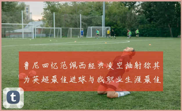 鲁尼回忆范佩西经典凌空抽射称其为英超最佳进球与我职业生涯最佳传球结合